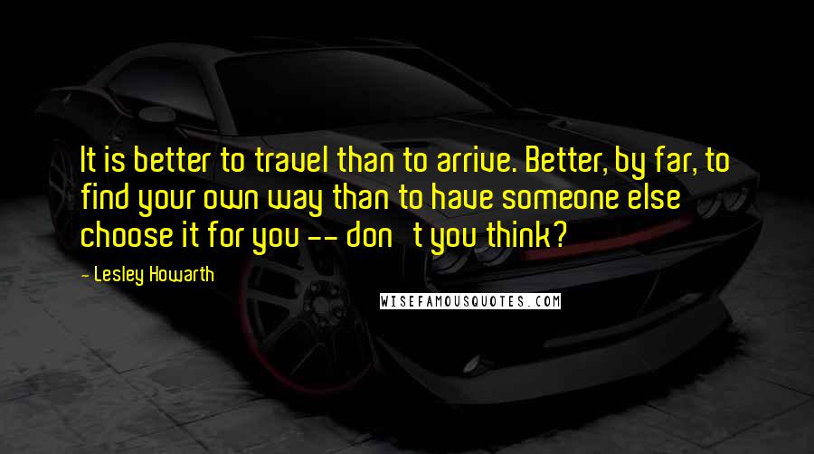 Lesley Howarth Quotes: It is better to travel than to arrive. Better, by far, to find your own way than to have someone else choose it for you -- don't you think?