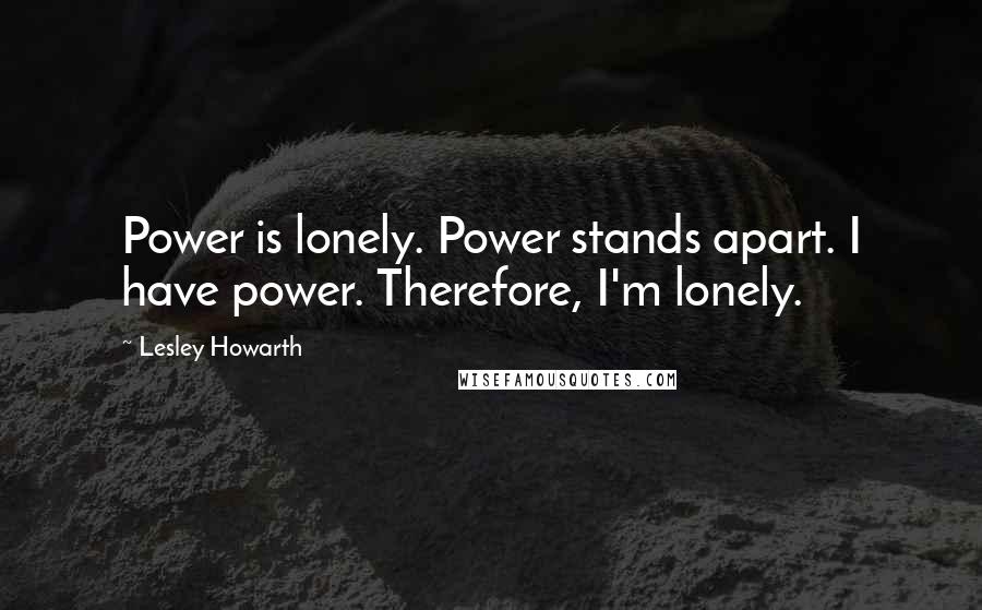 Lesley Howarth Quotes: Power is lonely. Power stands apart. I have power. Therefore, I'm lonely.