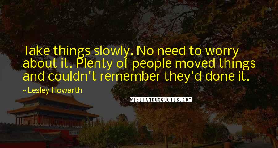 Lesley Howarth Quotes: Take things slowly. No need to worry about it. Plenty of people moved things and couldn't remember they'd done it.