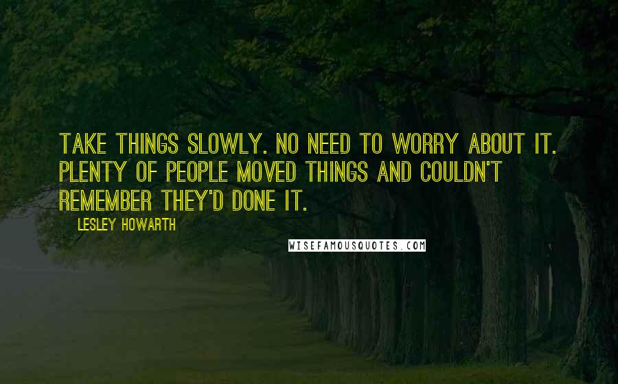 Lesley Howarth Quotes: Take things slowly. No need to worry about it. Plenty of people moved things and couldn't remember they'd done it.