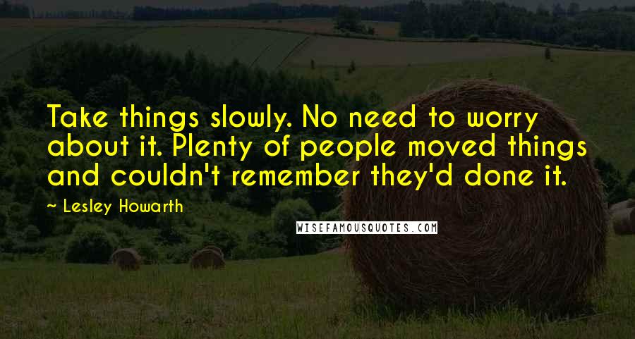 Lesley Howarth Quotes: Take things slowly. No need to worry about it. Plenty of people moved things and couldn't remember they'd done it.