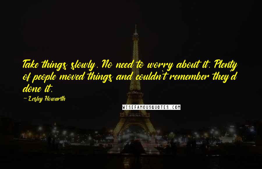 Lesley Howarth Quotes: Take things slowly. No need to worry about it. Plenty of people moved things and couldn't remember they'd done it.