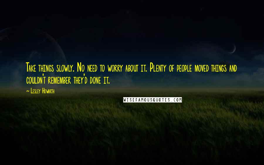Lesley Howarth Quotes: Take things slowly. No need to worry about it. Plenty of people moved things and couldn't remember they'd done it.