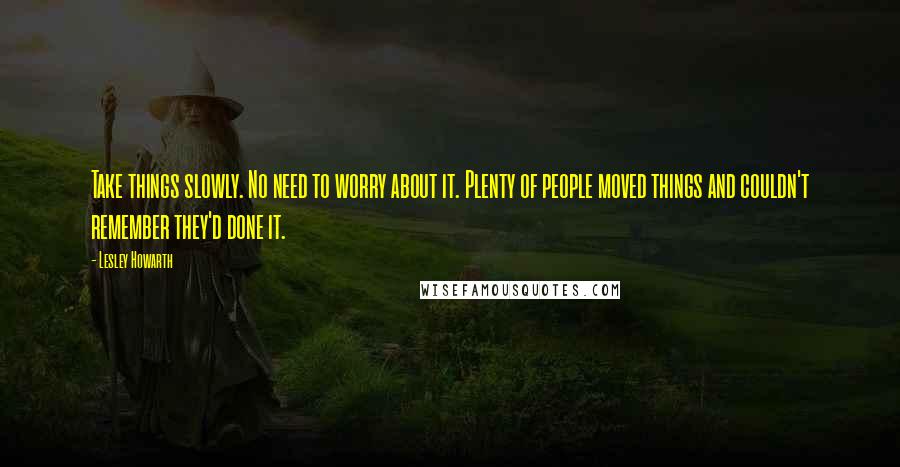 Lesley Howarth Quotes: Take things slowly. No need to worry about it. Plenty of people moved things and couldn't remember they'd done it.
