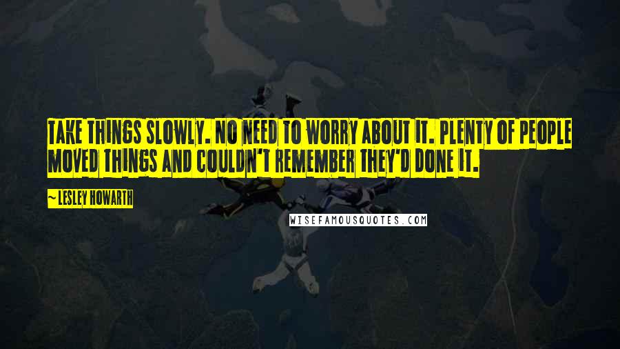 Lesley Howarth Quotes: Take things slowly. No need to worry about it. Plenty of people moved things and couldn't remember they'd done it.