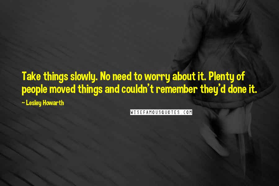 Lesley Howarth Quotes: Take things slowly. No need to worry about it. Plenty of people moved things and couldn't remember they'd done it.