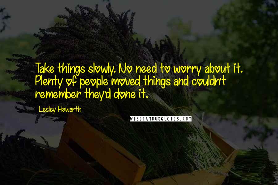 Lesley Howarth Quotes: Take things slowly. No need to worry about it. Plenty of people moved things and couldn't remember they'd done it.