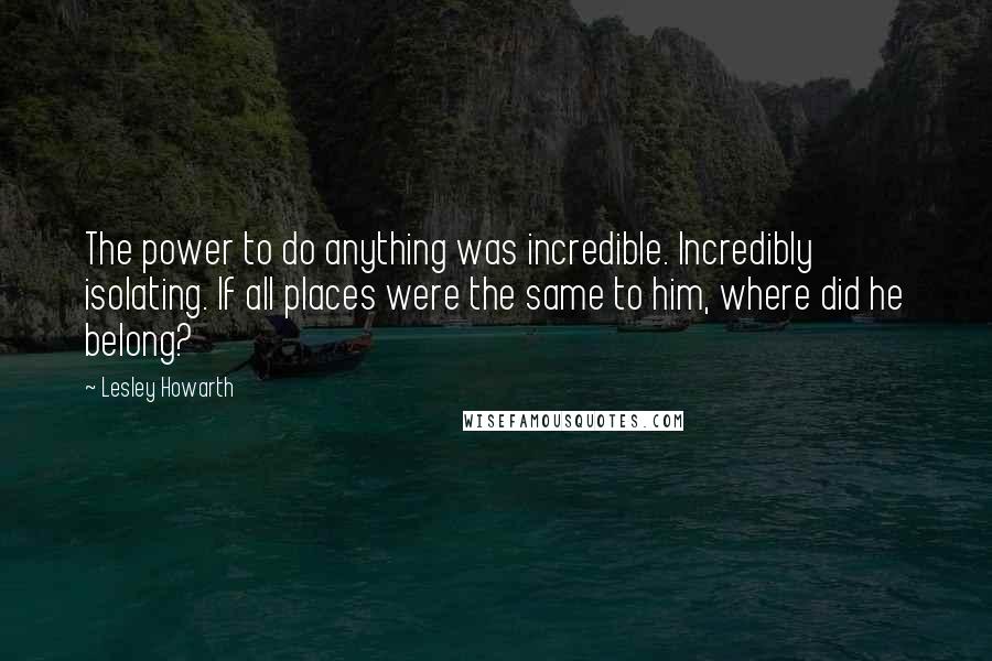 Lesley Howarth Quotes: The power to do anything was incredible. Incredibly isolating. If all places were the same to him, where did he belong?