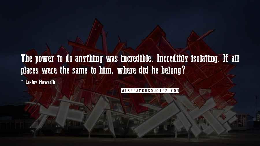 Lesley Howarth Quotes: The power to do anything was incredible. Incredibly isolating. If all places were the same to him, where did he belong?