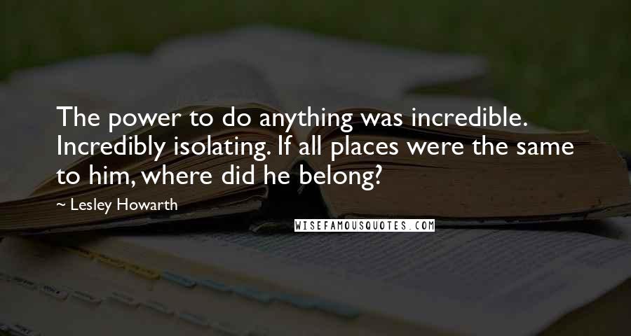 Lesley Howarth Quotes: The power to do anything was incredible. Incredibly isolating. If all places were the same to him, where did he belong?