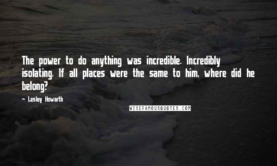 Lesley Howarth Quotes: The power to do anything was incredible. Incredibly isolating. If all places were the same to him, where did he belong?