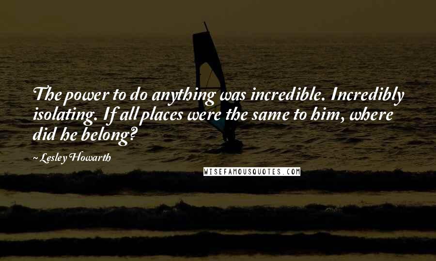 Lesley Howarth Quotes: The power to do anything was incredible. Incredibly isolating. If all places were the same to him, where did he belong?