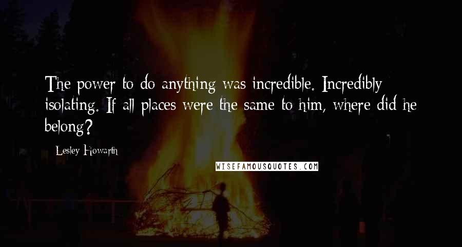 Lesley Howarth Quotes: The power to do anything was incredible. Incredibly isolating. If all places were the same to him, where did he belong?