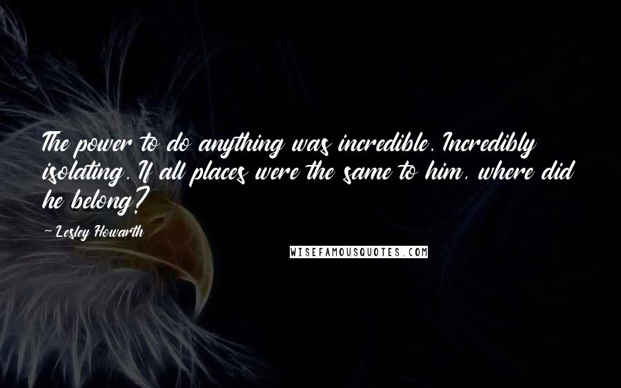 Lesley Howarth Quotes: The power to do anything was incredible. Incredibly isolating. If all places were the same to him, where did he belong?