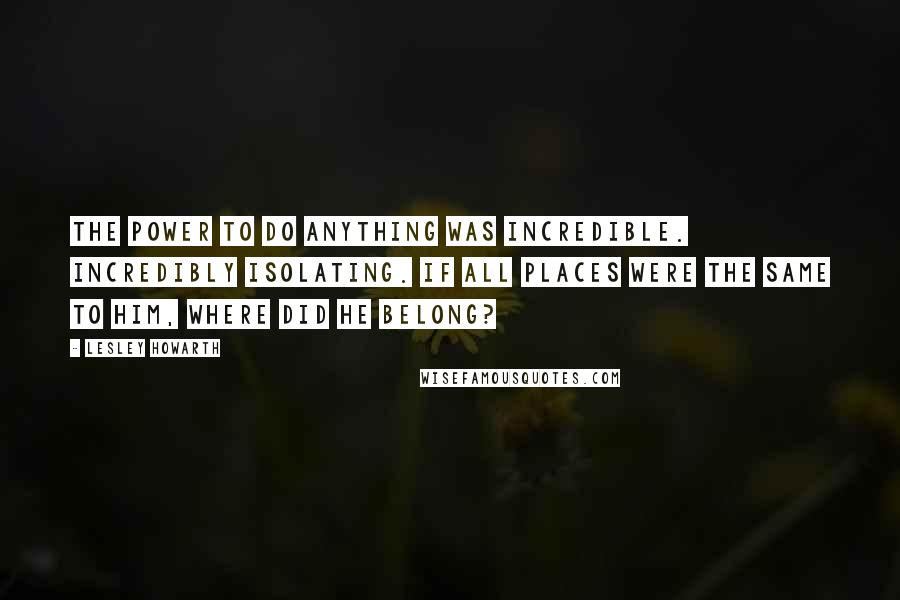 Lesley Howarth Quotes: The power to do anything was incredible. Incredibly isolating. If all places were the same to him, where did he belong?