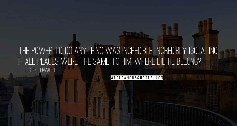 Lesley Howarth Quotes: The power to do anything was incredible. Incredibly isolating. If all places were the same to him, where did he belong?