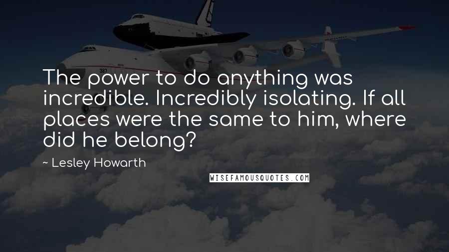 Lesley Howarth Quotes: The power to do anything was incredible. Incredibly isolating. If all places were the same to him, where did he belong?