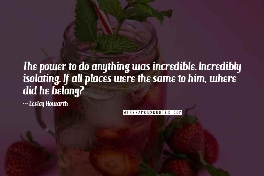 Lesley Howarth Quotes: The power to do anything was incredible. Incredibly isolating. If all places were the same to him, where did he belong?