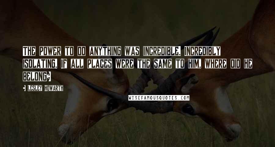 Lesley Howarth Quotes: The power to do anything was incredible. Incredibly isolating. If all places were the same to him, where did he belong?