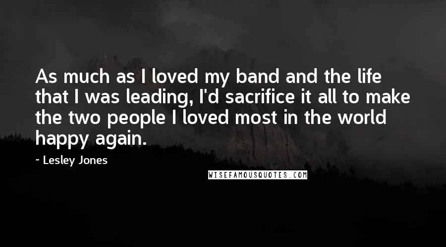 Lesley Jones Quotes: As much as I loved my band and the life that I was leading, I'd sacrifice it all to make the two people I loved most in the world happy again.