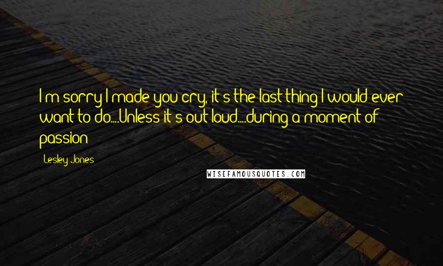 Lesley Jones Quotes: I'm sorry I made you cry, it's the last thing I would ever want to do....Unless it's out loud....during a moment of passion