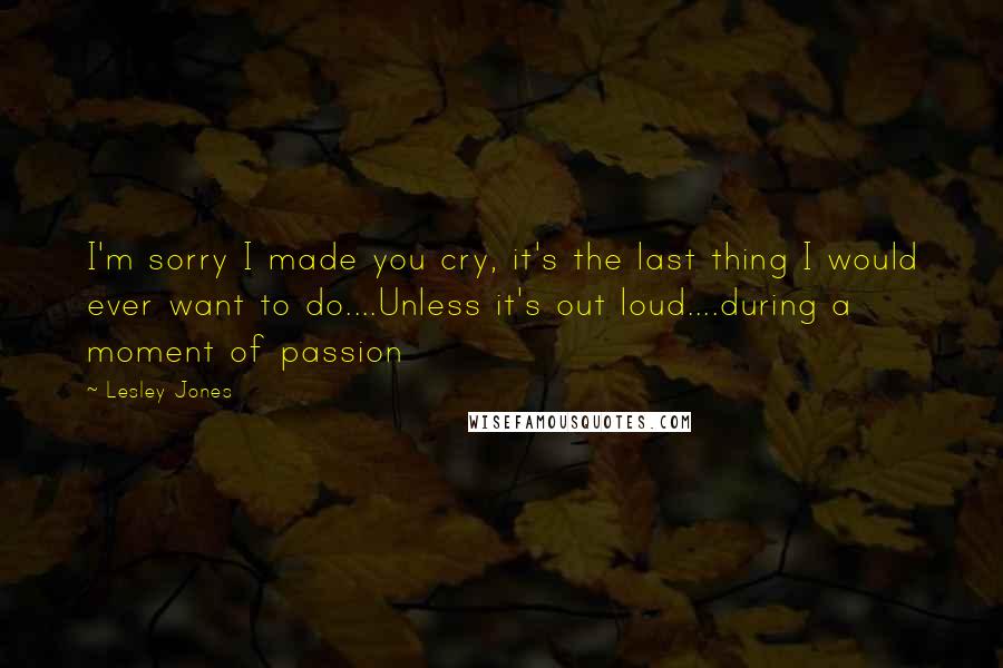 Lesley Jones Quotes: I'm sorry I made you cry, it's the last thing I would ever want to do....Unless it's out loud....during a moment of passion