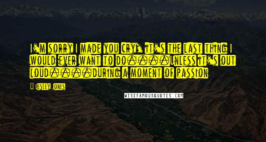 Lesley Jones Quotes: I'm sorry I made you cry, it's the last thing I would ever want to do....Unless it's out loud....during a moment of passion