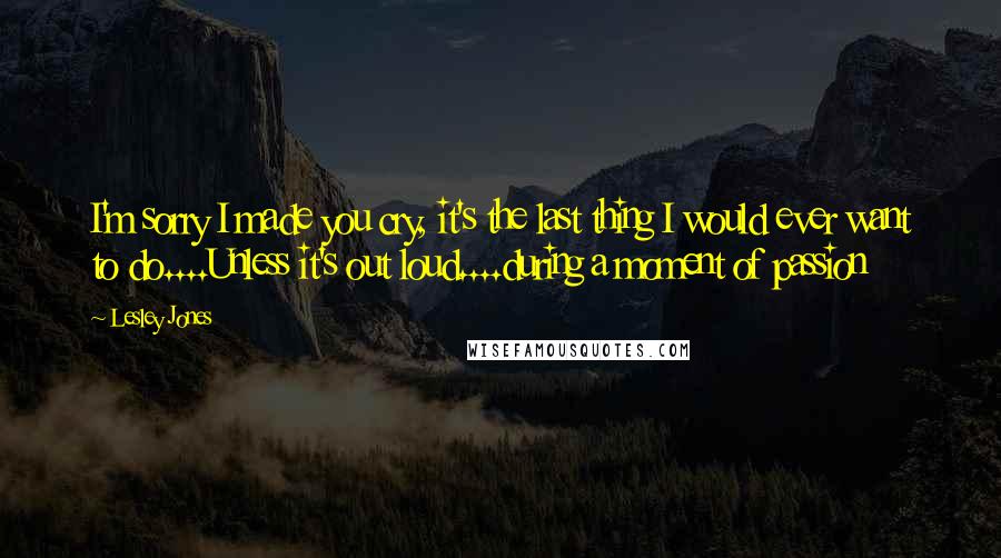 Lesley Jones Quotes: I'm sorry I made you cry, it's the last thing I would ever want to do....Unless it's out loud....during a moment of passion