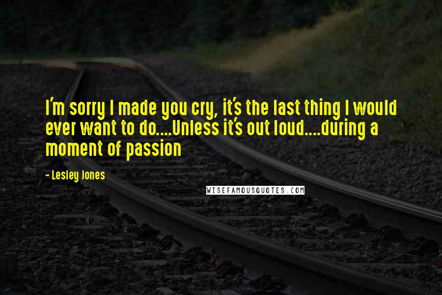 Lesley Jones Quotes: I'm sorry I made you cry, it's the last thing I would ever want to do....Unless it's out loud....during a moment of passion