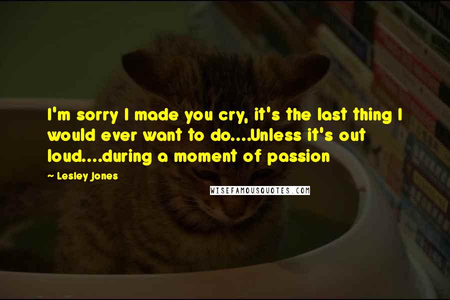 Lesley Jones Quotes: I'm sorry I made you cry, it's the last thing I would ever want to do....Unless it's out loud....during a moment of passion