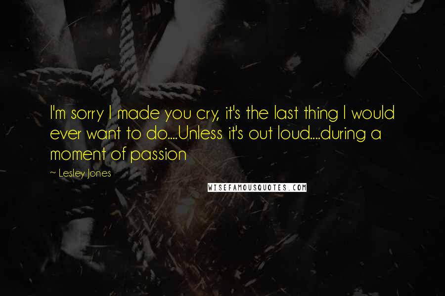 Lesley Jones Quotes: I'm sorry I made you cry, it's the last thing I would ever want to do....Unless it's out loud....during a moment of passion