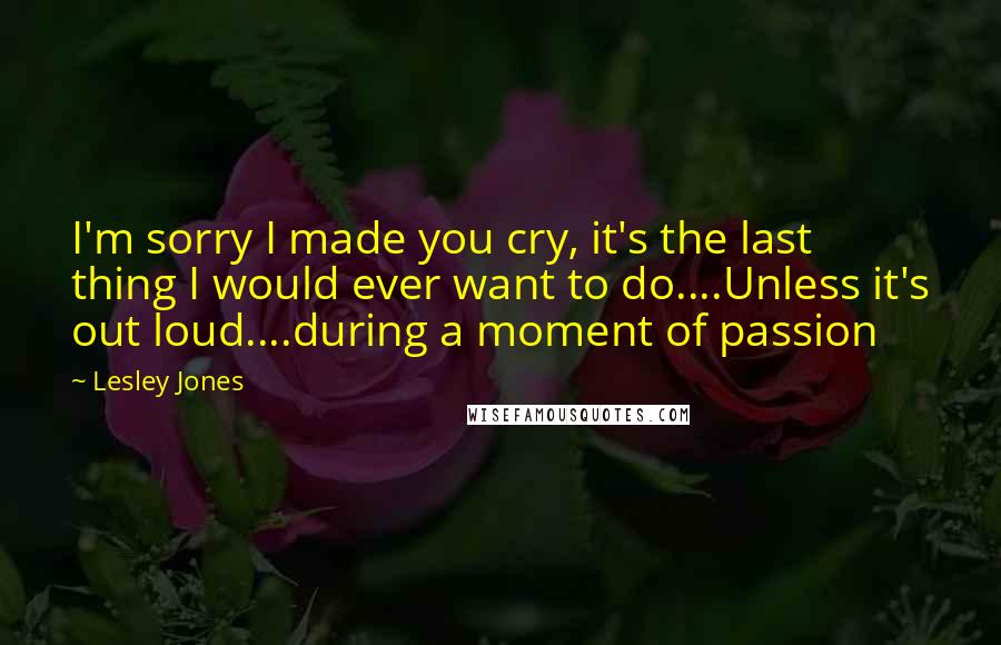 Lesley Jones Quotes: I'm sorry I made you cry, it's the last thing I would ever want to do....Unless it's out loud....during a moment of passion