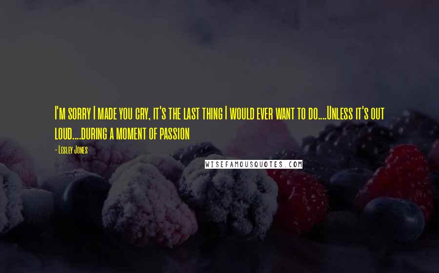 Lesley Jones Quotes: I'm sorry I made you cry, it's the last thing I would ever want to do....Unless it's out loud....during a moment of passion