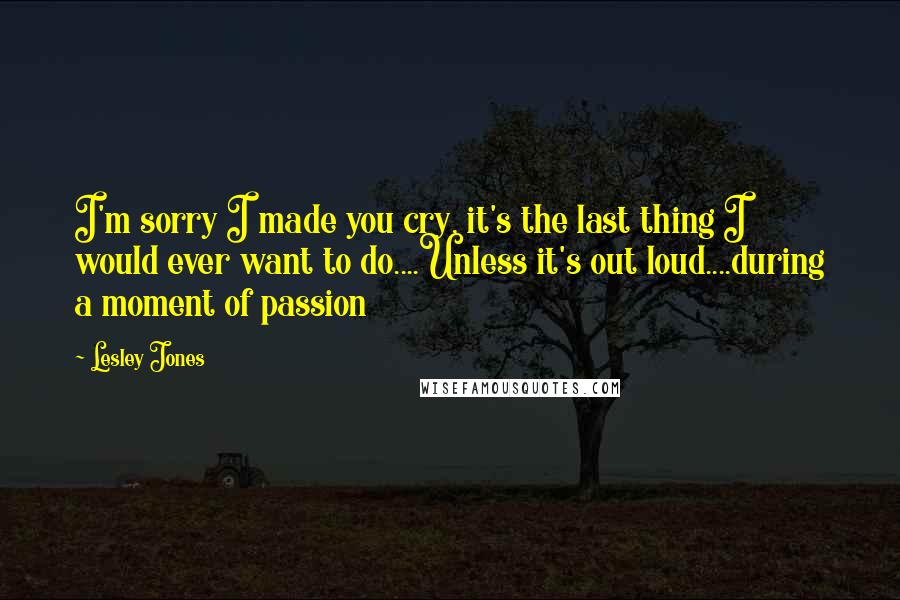 Lesley Jones Quotes: I'm sorry I made you cry, it's the last thing I would ever want to do....Unless it's out loud....during a moment of passion