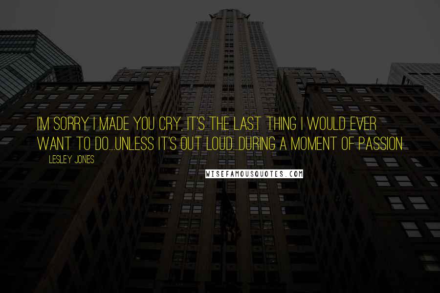 Lesley Jones Quotes: I'm sorry I made you cry, it's the last thing I would ever want to do....Unless it's out loud....during a moment of passion