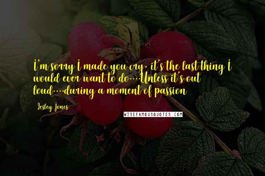 Lesley Jones Quotes: I'm sorry I made you cry, it's the last thing I would ever want to do....Unless it's out loud....during a moment of passion