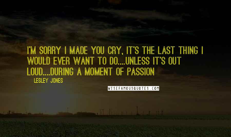 Lesley Jones Quotes: I'm sorry I made you cry, it's the last thing I would ever want to do....Unless it's out loud....during a moment of passion