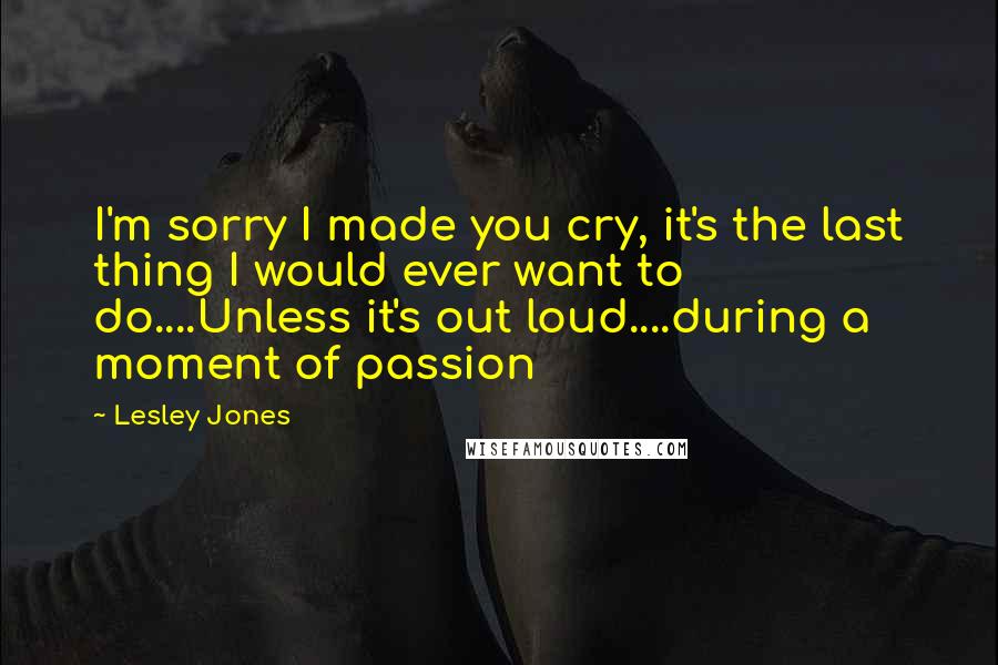 Lesley Jones Quotes: I'm sorry I made you cry, it's the last thing I would ever want to do....Unless it's out loud....during a moment of passion