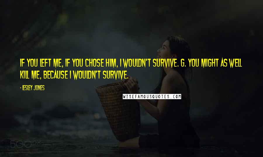 Lesley Jones Quotes: If you left me, if you chose him, I wouldn't survive. G. You might as well kill me, because I wouldn't survive.