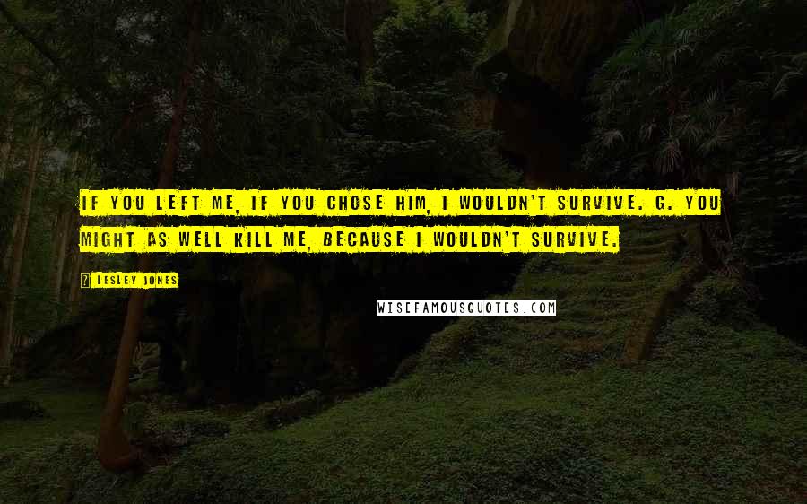 Lesley Jones Quotes: If you left me, if you chose him, I wouldn't survive. G. You might as well kill me, because I wouldn't survive.