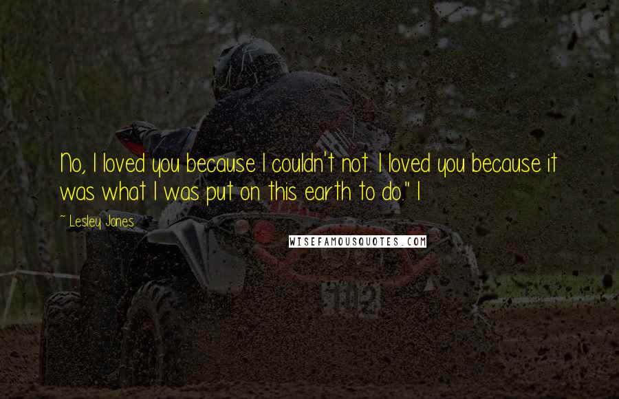 Lesley Jones Quotes: No, I loved you because I couldn't not. I loved you because it was what I was put on this earth to do." I