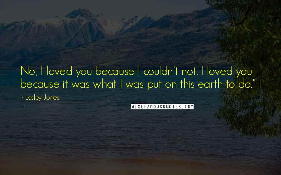 Lesley Jones Quotes: No, I loved you because I couldn't not. I loved you because it was what I was put on this earth to do." I