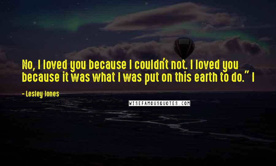 Lesley Jones Quotes: No, I loved you because I couldn't not. I loved you because it was what I was put on this earth to do." I