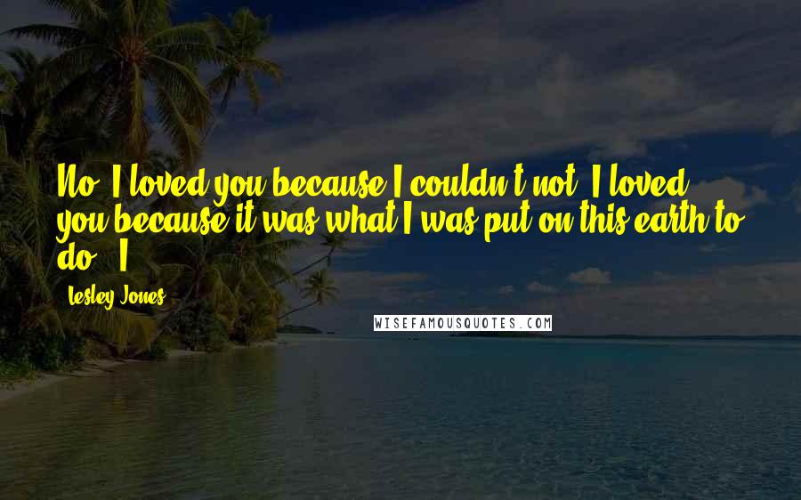 Lesley Jones Quotes: No, I loved you because I couldn't not. I loved you because it was what I was put on this earth to do." I