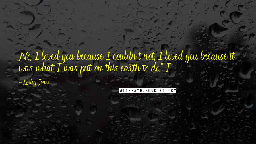 Lesley Jones Quotes: No, I loved you because I couldn't not. I loved you because it was what I was put on this earth to do." I