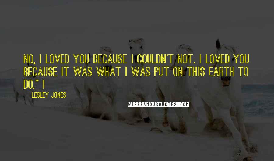 Lesley Jones Quotes: No, I loved you because I couldn't not. I loved you because it was what I was put on this earth to do." I