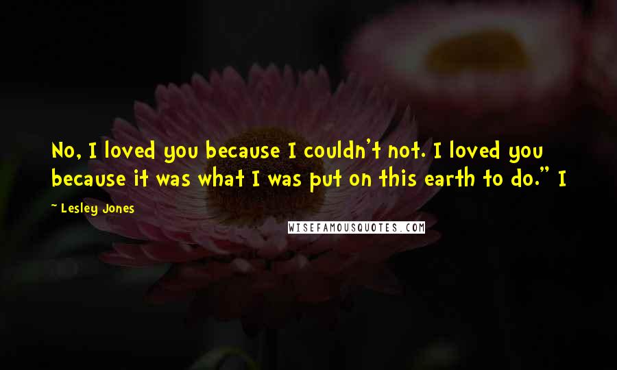 Lesley Jones Quotes: No, I loved you because I couldn't not. I loved you because it was what I was put on this earth to do." I