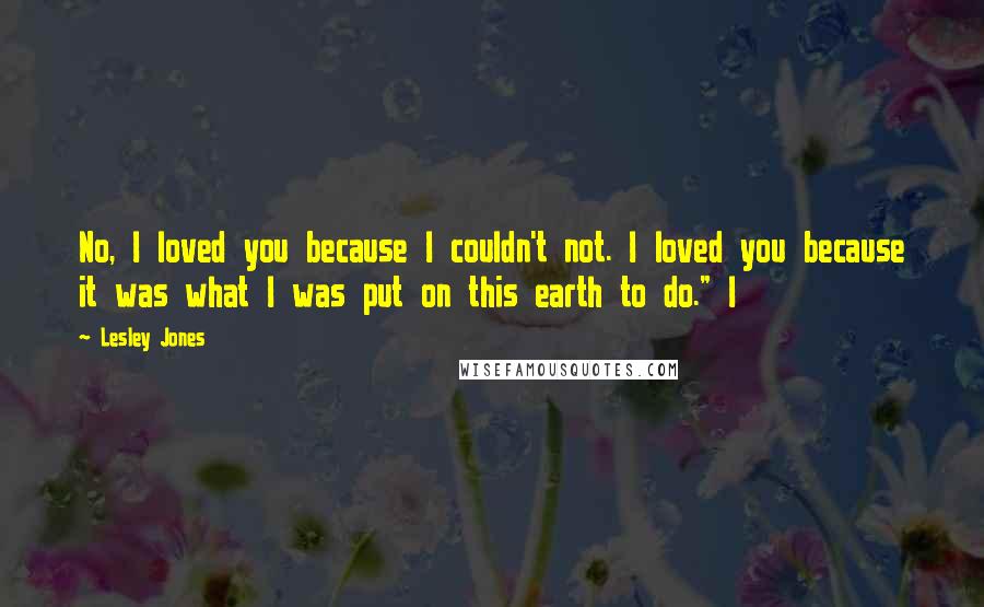 Lesley Jones Quotes: No, I loved you because I couldn't not. I loved you because it was what I was put on this earth to do." I