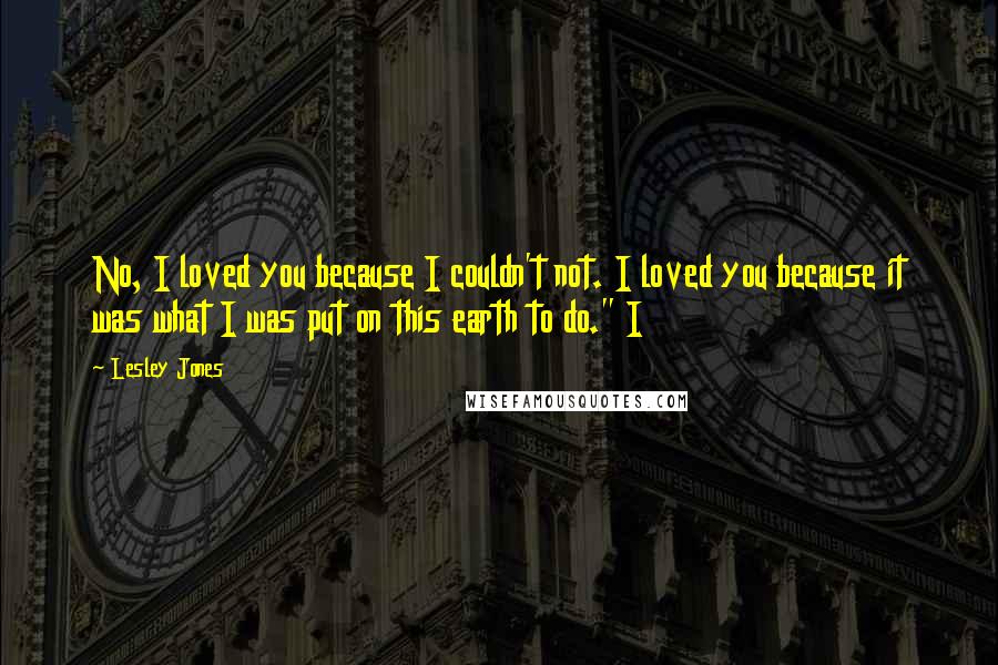 Lesley Jones Quotes: No, I loved you because I couldn't not. I loved you because it was what I was put on this earth to do." I