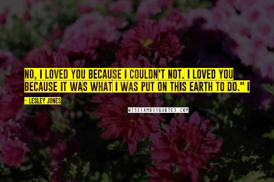 Lesley Jones Quotes: No, I loved you because I couldn't not. I loved you because it was what I was put on this earth to do." I